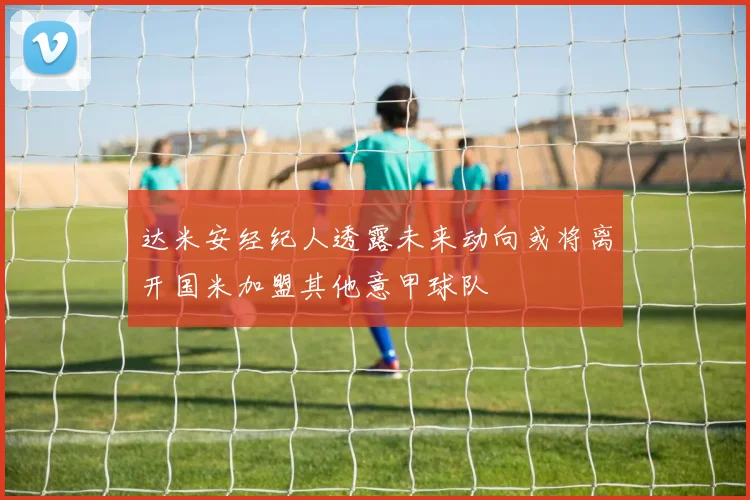 达米安经纪人透露未来动向或将离开国米加盟其他意甲球队