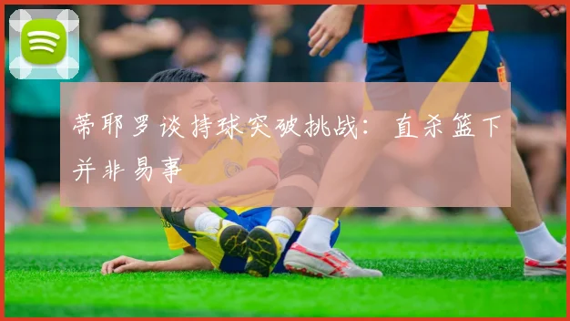 蒂耶罗谈持球突破挑战：直杀篮下并非易事