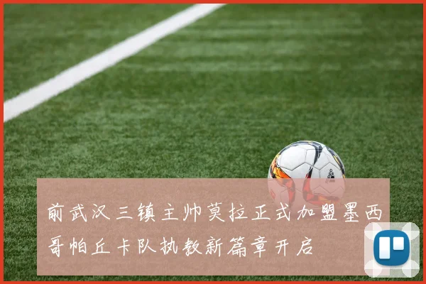 前武汉三镇主帅莫拉正式加盟墨西哥帕丘卡队执教新篇章开启
