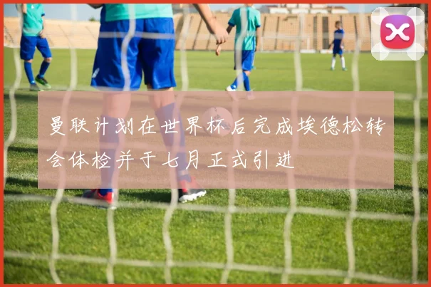 曼联计划在世界杯后完成埃德松转会体检并于七月正式引进