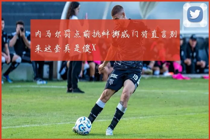 内马尔罚点前挑衅挪威门将直言别来这套真是傻X