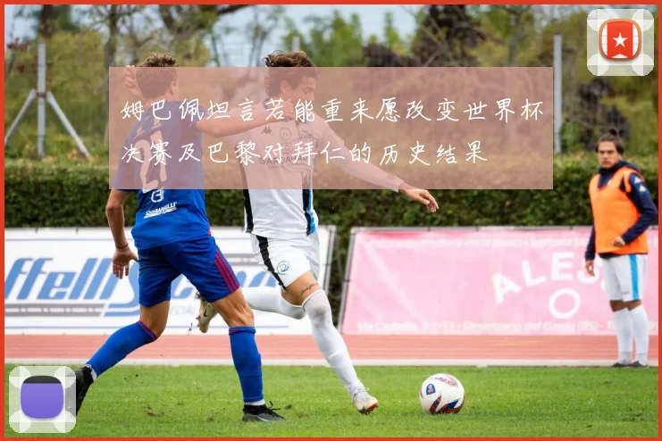 姆巴佩坦言若能重来愿改变世界杯决赛及巴黎对拜仁的历史结果