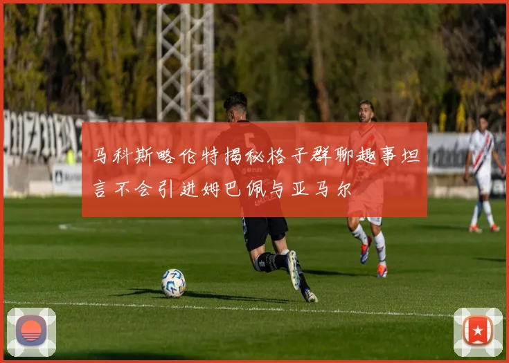 马科斯略伦特揭秘格子群聊趣事坦言不会引进姆巴佩与亚马尔