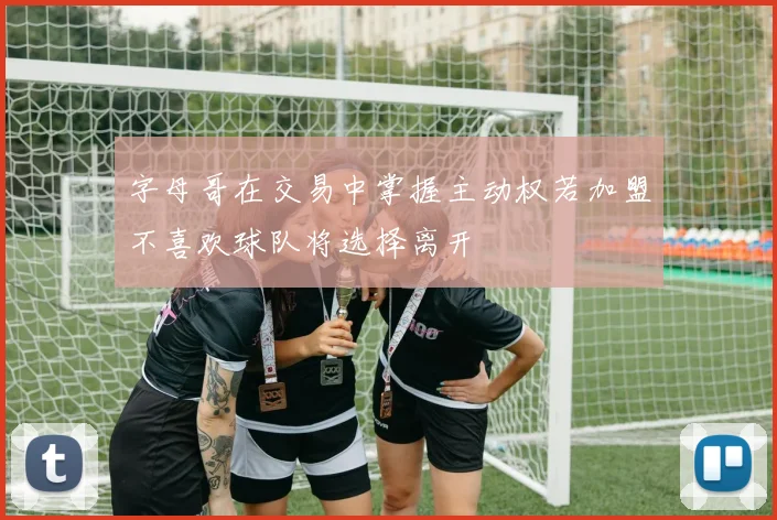 字母哥在交易中掌握主动权若加盟不喜欢球队将选择离开