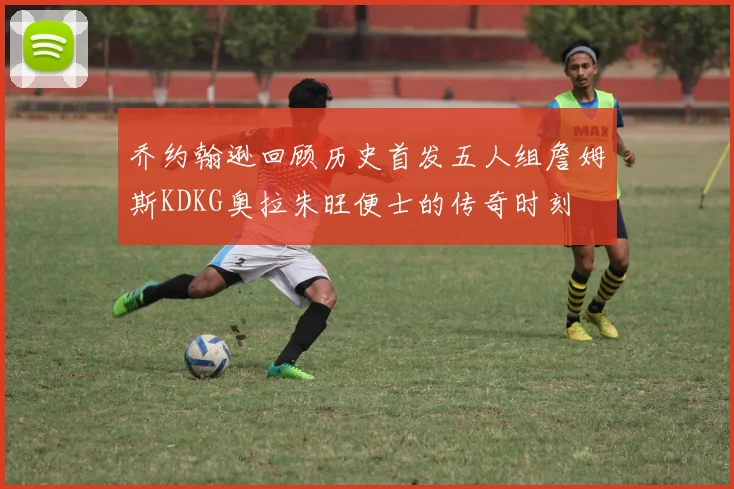 乔约翰逊回顾历史首发五人组詹姆斯KDKG奥拉朱旺便士的传奇时刻