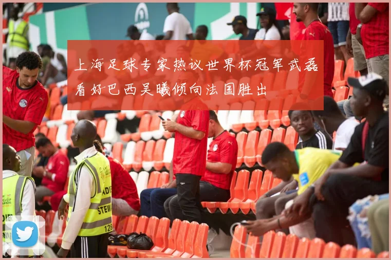 上海足球专家热议世界杯冠军武磊看好巴西吴曦倾向法国胜出