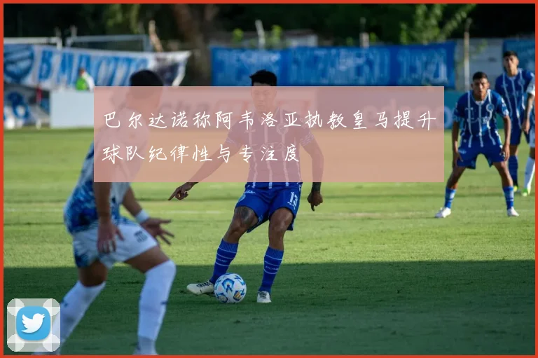 巴尔达诺称阿韦洛亚执教皇马提升球队纪律性与专注度