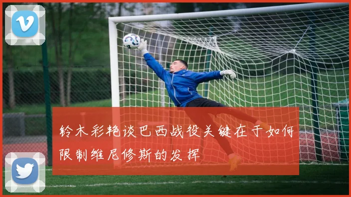 铃木彩艳谈巴西战役关键在于如何限制维尼修斯的发挥