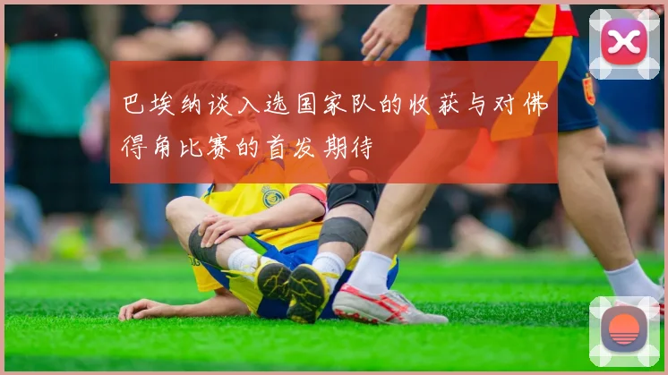 巴埃纳谈入选国家队的收获与对佛得角比赛的首发期待
